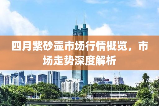 四月紫砂壶市场行情概览，市场走势深度解析