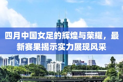 四月中国女足的辉煌与荣耀，最新赛果揭示实力展现风采