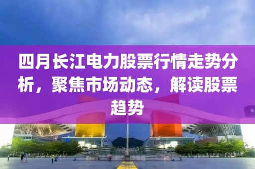 四月长江电力股票行情走势分析，聚焦市场动态，解读股票趋势