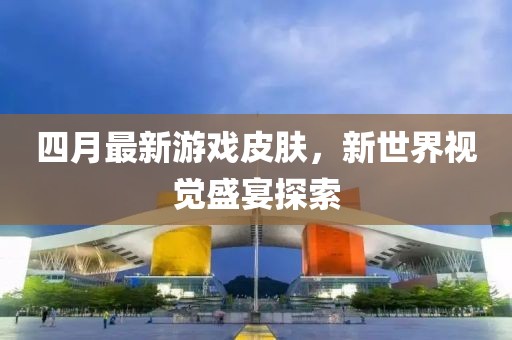 四月最新游戏皮肤，新世界视觉盛宴探索