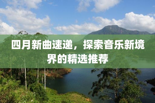 四月新曲速递，探索音乐新境界的精选推荐
