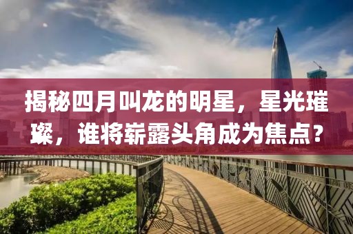 揭秘四月叫龙的明星，星光璀璨，谁将崭露头角成为焦点？