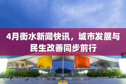 4月衡水新闻快讯，城市发展与民生改善同步前行
