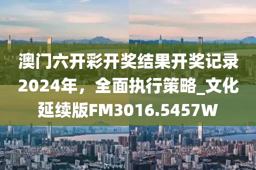 澳门六开彩开奖结果开奖记录2024年，全面执行策略_文化延续版FM3016.5457W