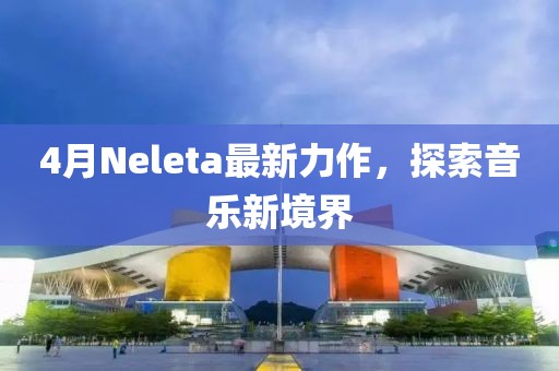 4月Neleta最新力作，探索音乐新境界