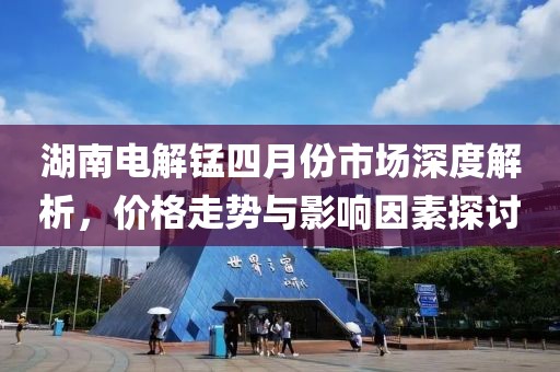 湖南电解锰四月份市场深度解析，价格走势与影响因素探讨