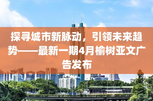 探寻城市新脉动，引领未来趋势——最新一期4月榆树亚文广告发布