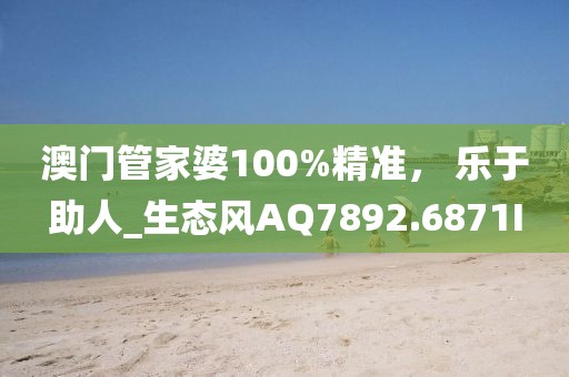 澳门管家婆100%精准， 乐于助人_生态风AQ7892.6871I