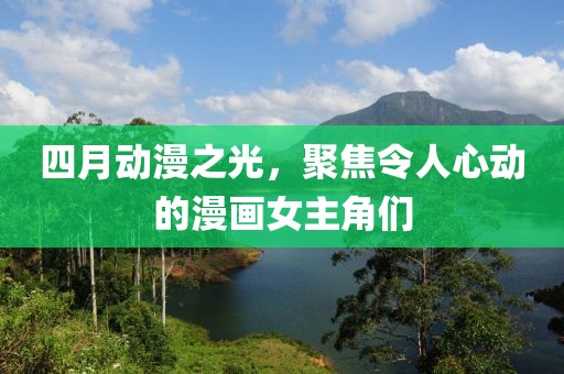四月动漫之光，聚焦令人心动的漫画女主角们