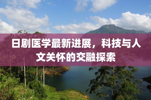 日剧医学最新进展，科技与人文关怀的交融探索