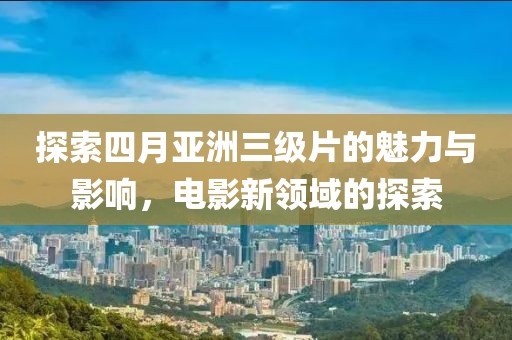 探索四月亚洲三级片的魅力与影响，电影新领域的探索