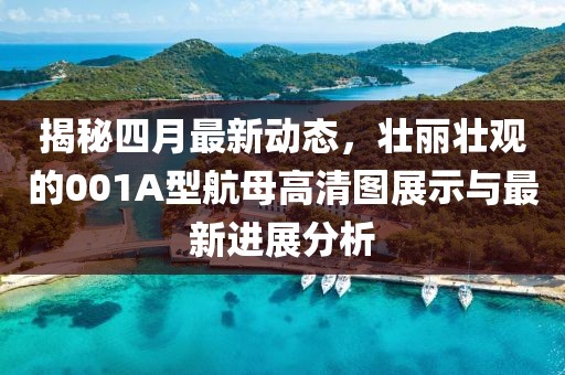 揭秘四月最新动态，壮丽壮观的001A型航母高清图展示与最新进展分析