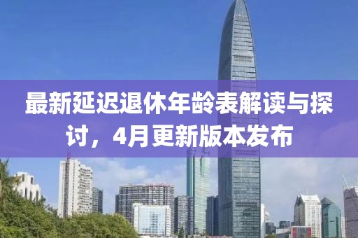 最新延迟退休年龄表解读与探讨，4月更新版本发布