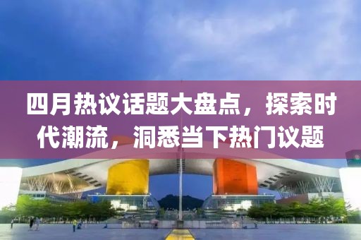 四月热议话题大盘点，探索时代潮流，洞悉当下热门议题