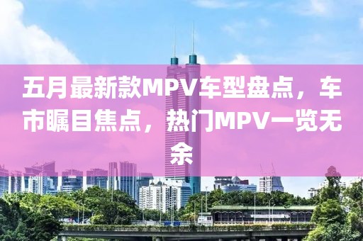 五月最新款MPV车型盘点，车市瞩目焦点，热门MPV一览无余