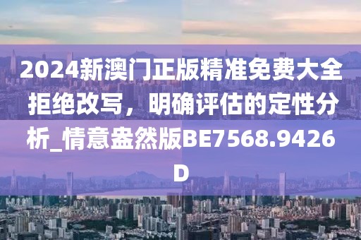 2024新澳门正版精准免费大全 拒绝改写，明确评估的定性分析_情意盎然版BE7568.9426D
