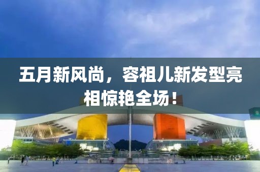 五月新风尚，容祖儿新发型亮相惊艳全场！