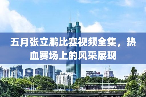 五月张立鹏比赛视频全集，热血赛场上的风采展现