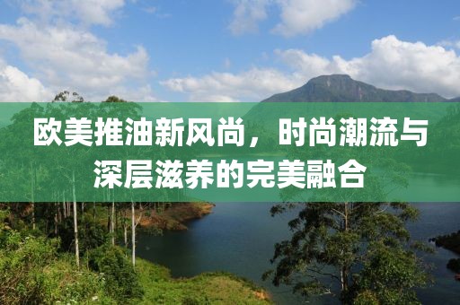 欧美推油新风尚，时尚潮流与深层滋养的完美融合