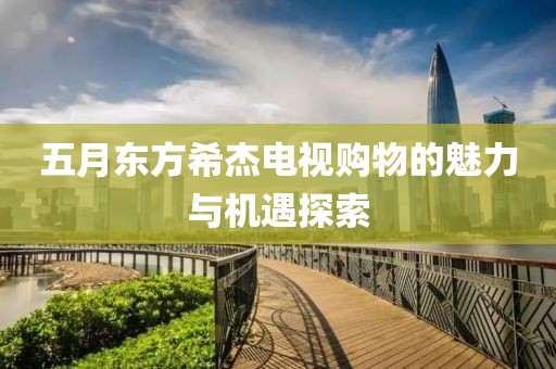 五月东方希杰电视购物的魅力与机遇探索