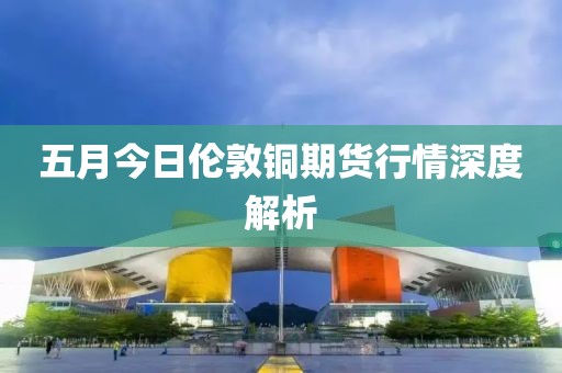 五月今日伦敦铜期货行情深度解析