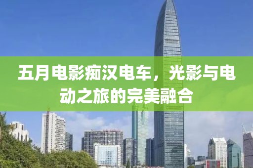 五月电影痴汉电车，光影与电动之旅的完美融合