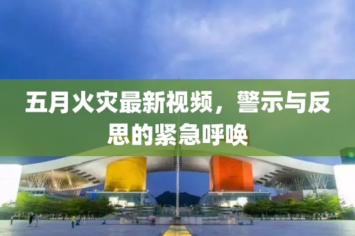 五月火灾最新视频，警示与反思的紧急呼唤