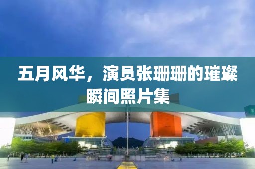 五月风华，演员张珊珊的璀璨瞬间照片集
