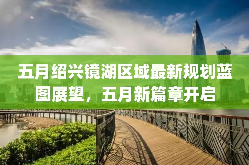 五月绍兴镜湖区域最新规划蓝图展望，五月新篇章开启