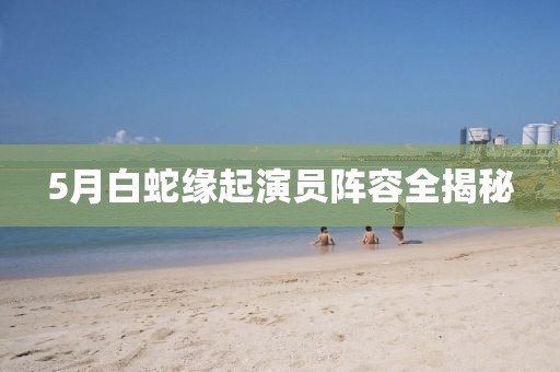 5月白蛇缘起演员阵容全揭秘