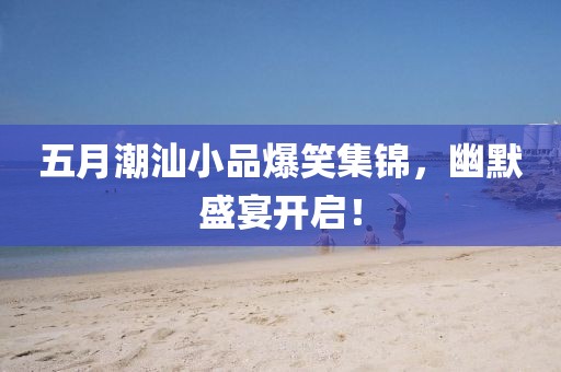 五月潮汕小品爆笑集锦，幽默盛宴开启！