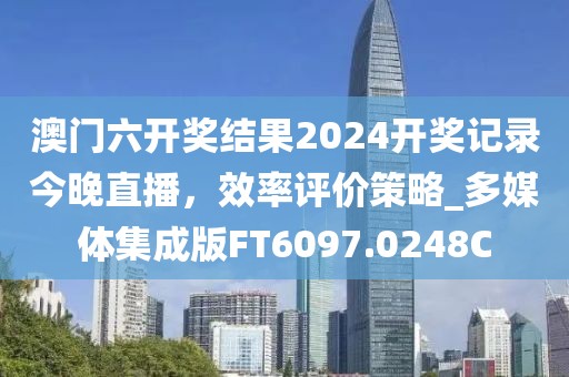 澳门六开奖结果2024开奖记录今晚直播，效率评价策略_多媒体集成版FT6097.0248C