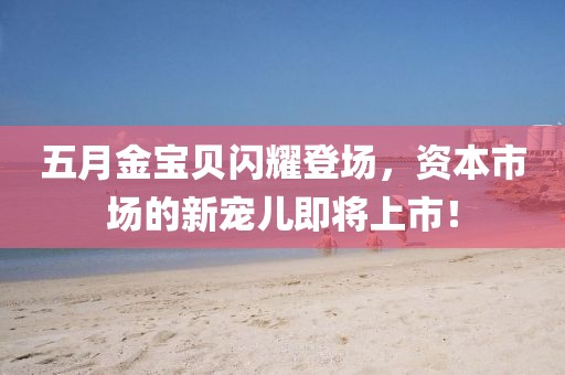五月金宝贝闪耀登场，资本市场的新宠儿即将上市！