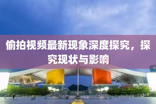 偷拍视频最新现象深度探究，探究现状与影响