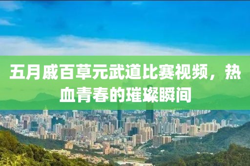 五月戚百草元武道比赛视频，热血青春的璀璨瞬间