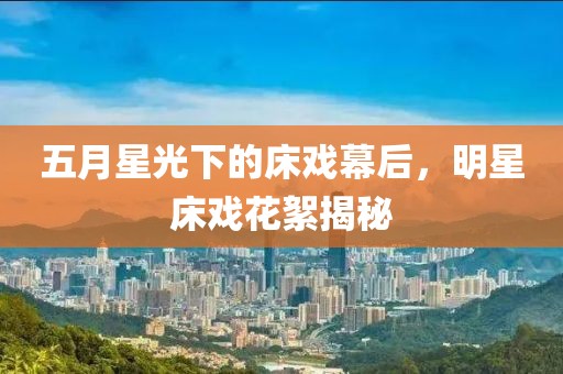 五月星光下的床戏幕后，明星床戏花絮揭秘