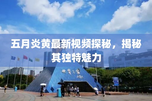 五月炎黄最新视频探秘，揭秘其独特魅力