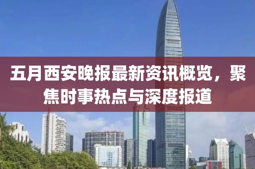 五月西安晚报最新资讯概览，聚焦时事热点与深度报道