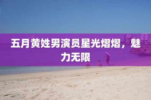 五月黄姓男演员星光熠熠，魅力无限