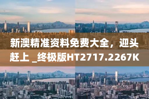 新澳精准资料免费大全，迎头赶上 _终极版HT2717.2267K