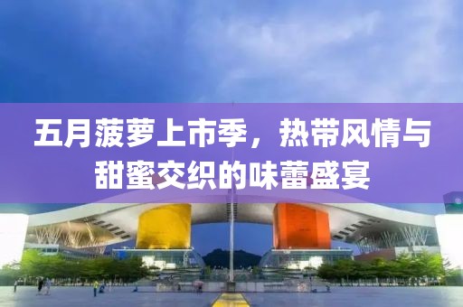 五月菠萝上市季，热带风情与甜蜜交织的味蕾盛宴