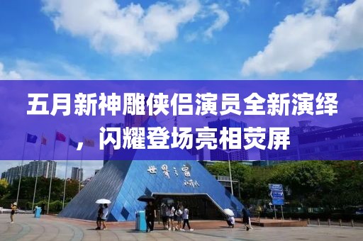 五月新神雕侠侣演员全新演绎，闪耀登场亮相荧屏