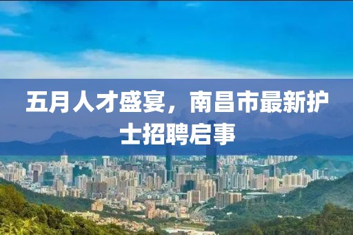 五月人才盛宴，南昌市最新护士招聘启事