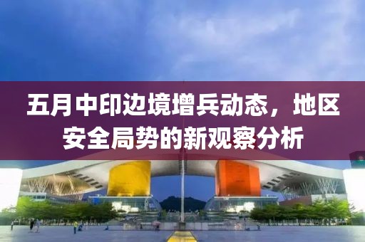五月中印边境增兵动态，地区安全局势的新观察分析