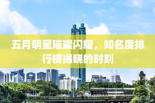五月明星璀璨闪耀，知名度排行榜揭晓的时刻