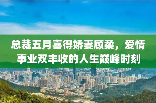 总裁五月喜得娇妻顾柔，爱情事业双丰收的人生巅峰时刻