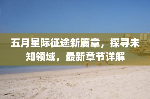 五月星际征途新篇章，探寻未知领域，最新章节详解