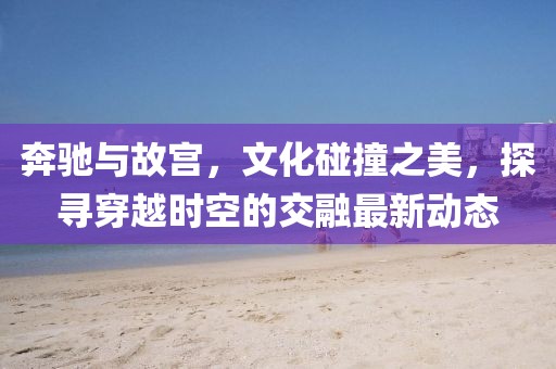 奔驰与故宫，文化碰撞之美，探寻穿越时空的交融最新动态