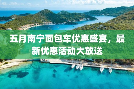 五月南宁面包车优惠盛宴，最新优惠活动大放送