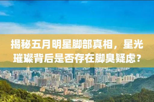 揭秘五月明星脚部真相，星光璀璨背后是否存在脚臭疑虑？